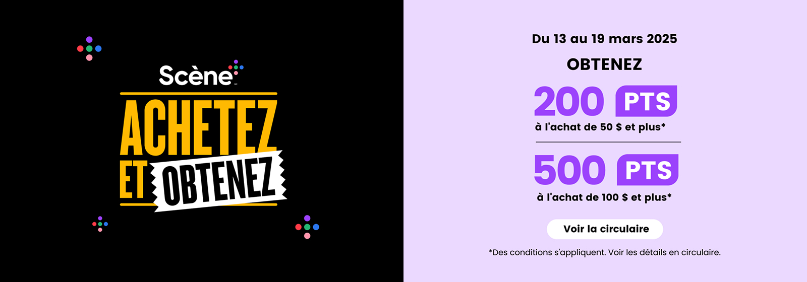 Promotion Scene+ : Dépensez et obtenez des points du 13 au 19 mars 2025. Recevez 200 points Scene+ pour tout achat de 50 $ ou plus, ou 500 points pour tout achat de 100 $ ou plus. Consultez le prospectus pour les détails et conditions.