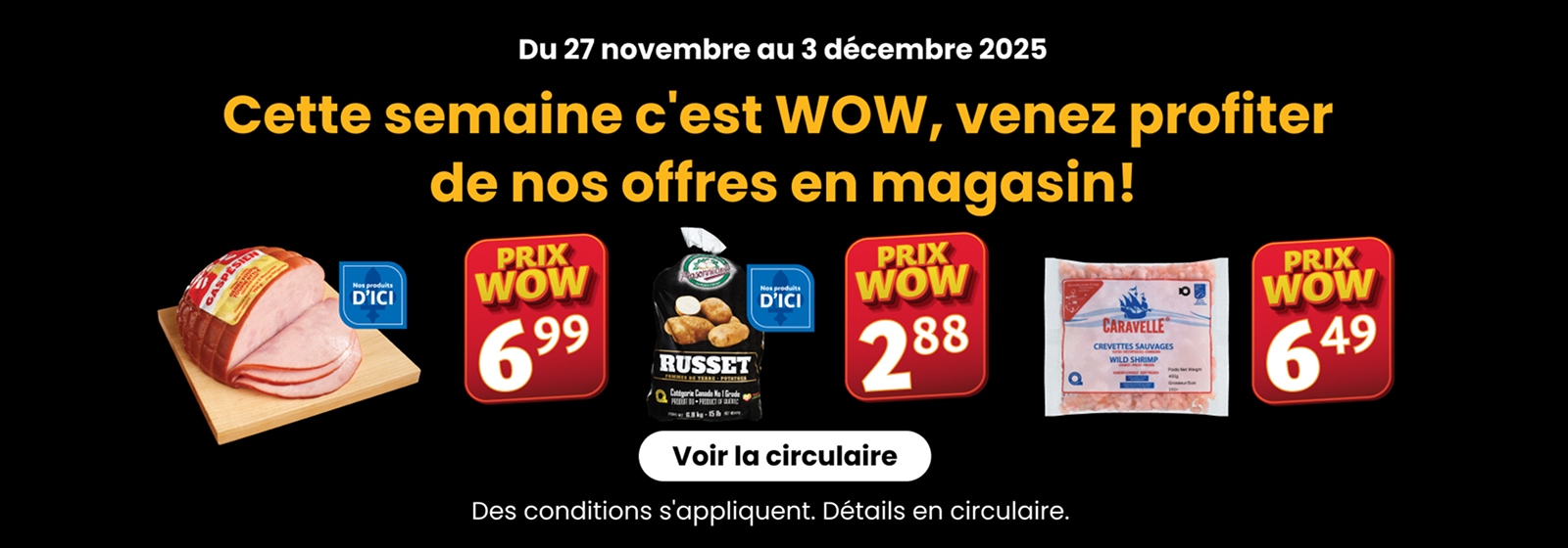 Du 27 nov. au 3 déc. 2025, c'est WOW! Offres en magasin : Jambon 6,99 $, Pommes de terre (D'ici) 2,88 $, Crevettes Sauvages 6,49 $.