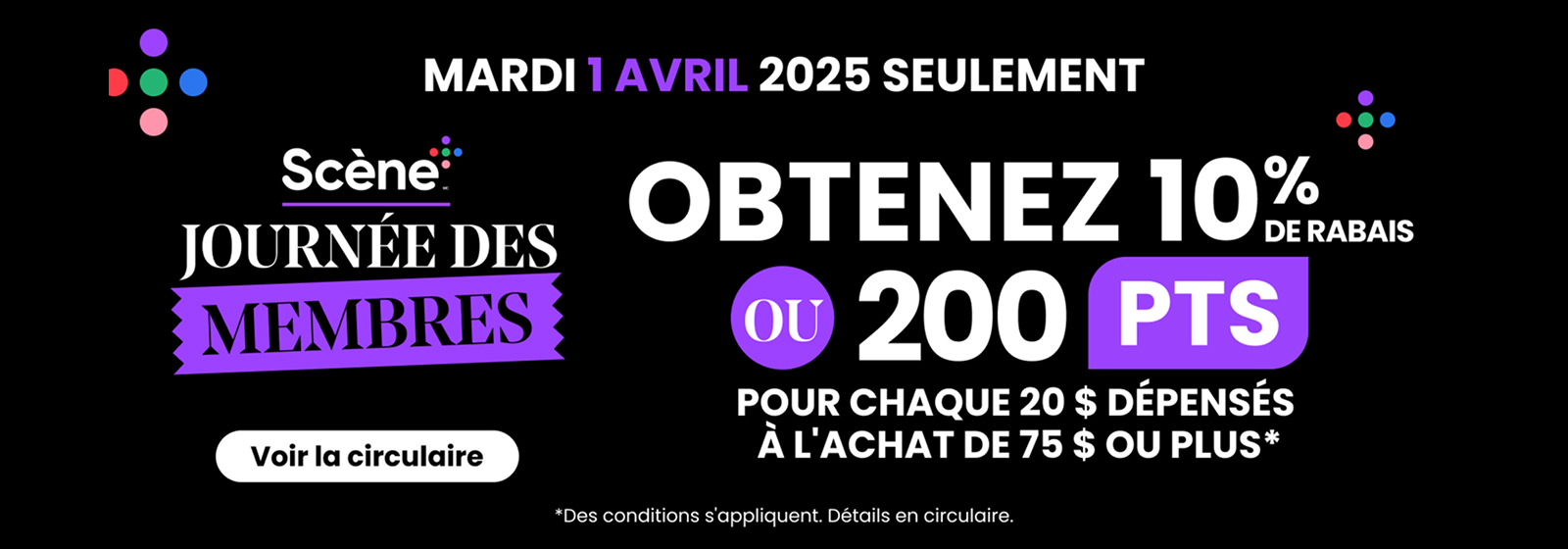 Lecture de texte : Journée des membres Scene. Mardi 1er avril 2025 seulement. Obtenez 10 % de réduction ou 200 points par tranche de 20 $ d’achat pour tout achat de 75 $ ou plus. Conditions applicables. Consultez le dépliant pour plus de détails.