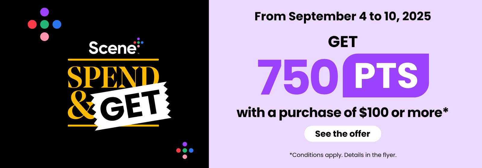 From September 4 to 10, 2025. Scene+ Spend & Get. Get 750 PTS with a purchase of $100 or more. See the offer. Conditions apply. Details in the flyer.