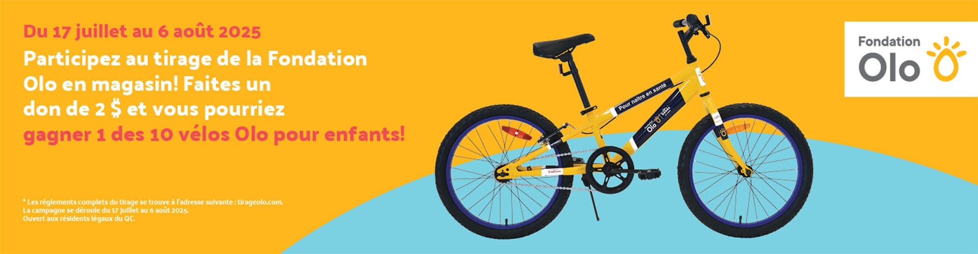 olo-pour__enfants Lecture du texte : «Du 17 juillet au 6 août 2025. Participez au tirage de la Fondation Olo en magasin ! Faites un don de 2 $ et vous pourriez gagner l’un des 10 vélos Olo pour enfants ! Les règles complètes du tirage sont disponibles sur tlrageolo.com.»