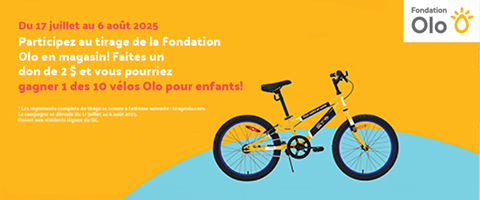 olo-pour__enfants__ Lecture du texte : «Du 17 juillet au 6 août 2025. Participez au tirage de la Fondation Olo en magasin ! Faites un don de 2 $ et vous pourriez gagner l’un des 10 vélos Olo pour enfants ! Les règles complètes du tirage sont disponibles sur tlrageolo.com.»