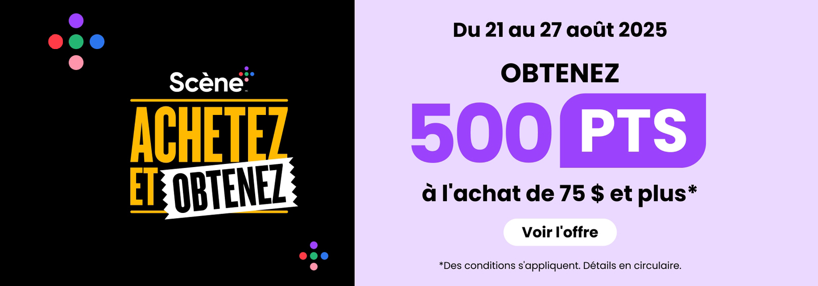 Du 21 au 27 août 2025. Scène+ Achetez et obtenez. Obtenez 500 PTS à l’achat de 75 $ et plus. Voir l’offre. Des conditions s’appliquent. Détails en circulaire.