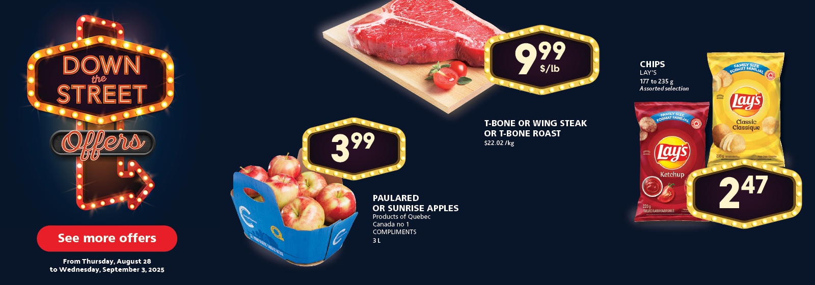 Down the Street Offers: Paulared or Sunrise Apples $3.99, T-Bone or Wing Steak or T-Bone Roast $9.99/lb, Lay’s Chips assorted 177–235 g $2.47. See more offers from Thursday, August 28 to Wednesday, September 3, 2025