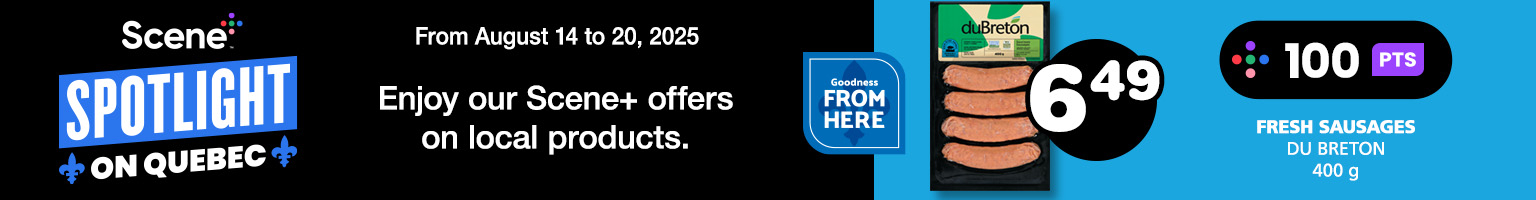 From August 14 to 20, 2025. Scene+ Spotlight on Quebec. Enjoy our Scene+ offers on local products. Fresh Sausages du Breton 400 g. $6.49. Earn 100 PTS. See the offer