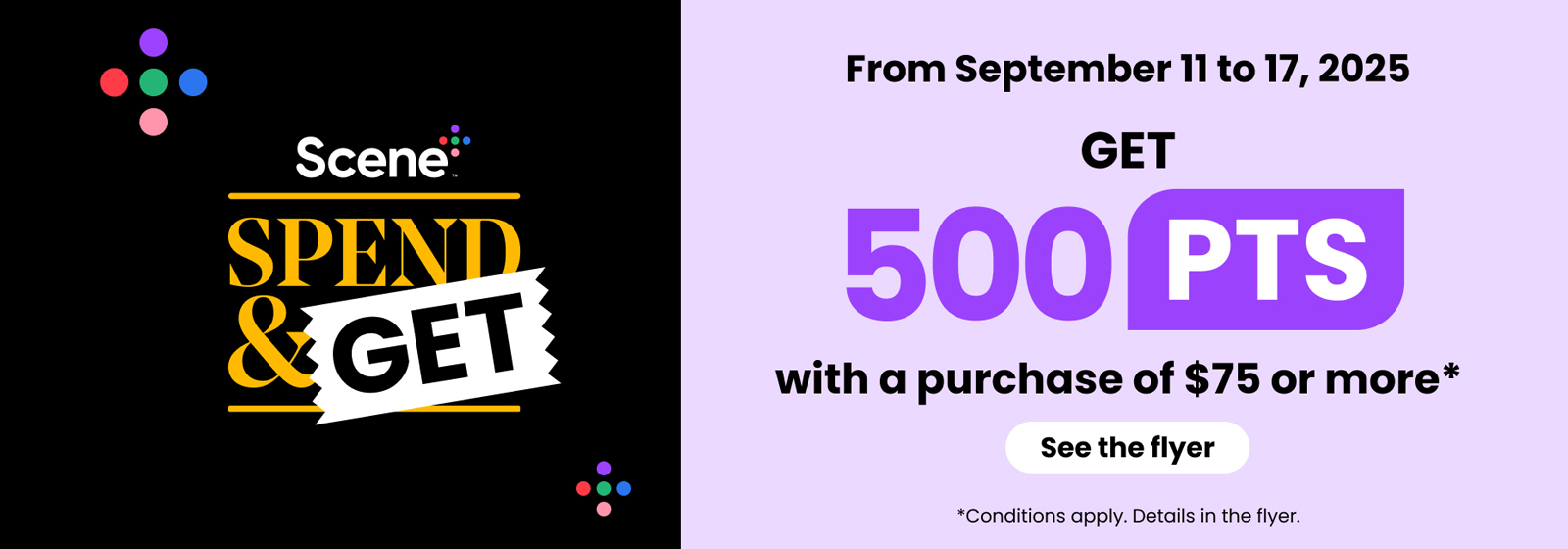 From September 11 to 17, 2025. Scene+ Spend & Get. Get 500 PTS with a purchase of $75 or more. See the flyer. Conditions apply. Details in the flyer.